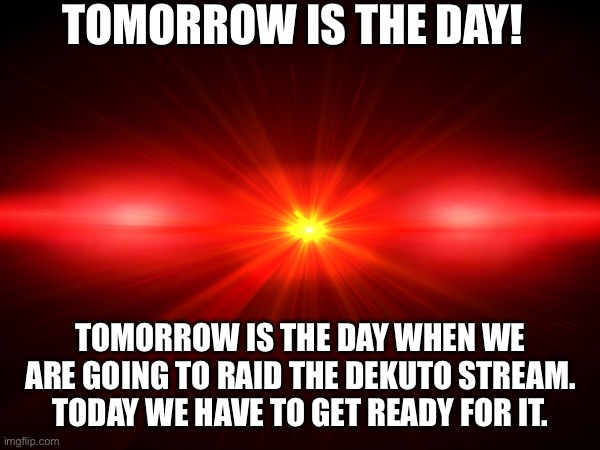 TOMORROW IS THE DAY! TOMORROW IS THE DAY WHEN WE ARE GOING TO RAID THE DEKUTO STREAM. TODAY WE HAVE TO GET READY FOR IT. | made w/ Imgflip meme maker