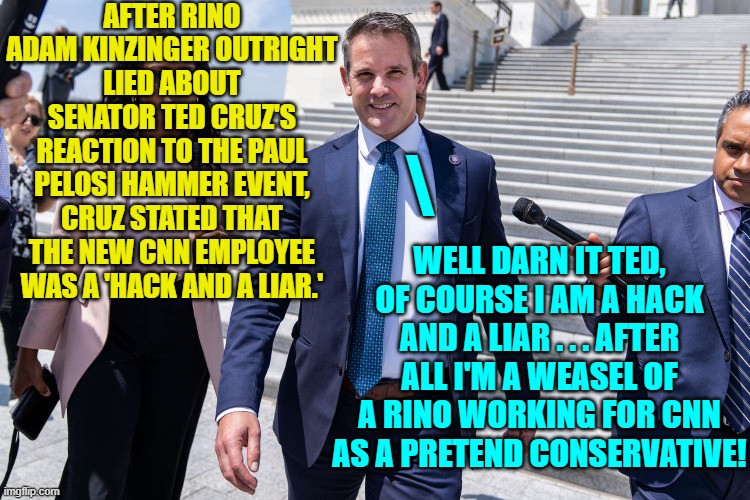 Cruz's reaction is a matter of public record . . . and now so, too, are Kinzinger's lies. | AFTER RINO ADAM KINZINGER OUTRIGHT LIED ABOUT SENATOR TED CRUZ'S REACTION TO THE PAUL PELOSI HAMMER EVENT, CRUZ STATED THAT THE NEW CNN EMPLOYEE WAS A 'HACK AND A LIAR.'; \; WELL DARN IT TED, OF COURSE I AM A HACK AND A LIAR . . . AFTER ALL I'M A WEASEL OF A RINO WORKING FOR CNN AS A PRETEND CONSERVATIVE! | image tagged in truth versus lies | made w/ Imgflip meme maker