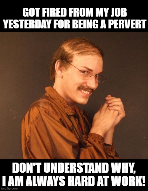 Hard Work | GOT FIRED FROM MY JOB YESTERDAY FOR BEING A PERVERT; DON'T UNDERSTAND WHY, I AM ALWAYS HARD AT WORK! | image tagged in creepy guy | made w/ Imgflip meme maker