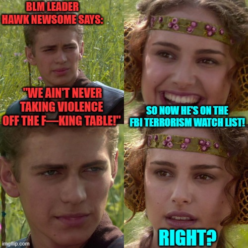 You have to be a peaceful White Patriot to get put on the FBI terrorism watch list nowadays. | BLM LEADER HAWK NEWSOME SAYS:; "WE AIN'T NEVER TAKING VIOLENCE OFF THE F—KING TABLE!"; SO NOW HE'S ON THE FBI TERRORISM WATCH LIST! RIGHT? | image tagged in anakin padme 4 panel | made w/ Imgflip meme maker