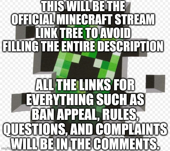 Minecraft stream link tree | THIS WILL BE THE OFFICIAL MINECRAFT STREAM LINK TREE TO AVOID FILLING THE ENTIRE DESCRIPTION; ALL THE LINKS FOR EVERYTHING SUCH AS BAN APPEAL, RULES, QUESTIONS, AND COMPLAINTS WILL BE IN THE COMMENTS. | image tagged in minecraft creeper | made w/ Imgflip meme maker