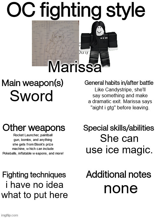 OC fighting style | Marissa; Like Candystripe, she'll say something and make a dramatic exit. Marissa says "aight i gtg" before leaving. Sword; She can use ice magic. Rocket Launcher, paintball gun, bombs, and anything she gets from Blook's prize machine, which can include Pokeballs, inflatable weapons, and more! i have no idea what to put here; none | image tagged in oc fighting style | made w/ Imgflip meme maker