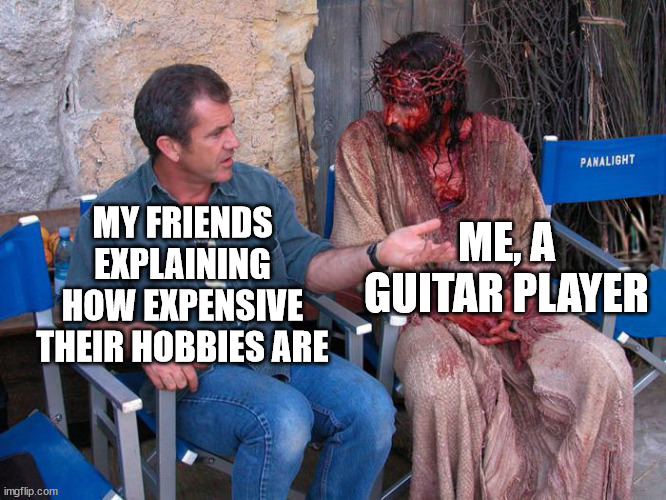 Mel Gibson and Jesus Christ | ME, A GUITAR PLAYER; MY FRIENDS EXPLAINING HOW EXPENSIVE THEIR HOBBIES ARE | image tagged in mel gibson and jesus christ | made w/ Imgflip meme maker