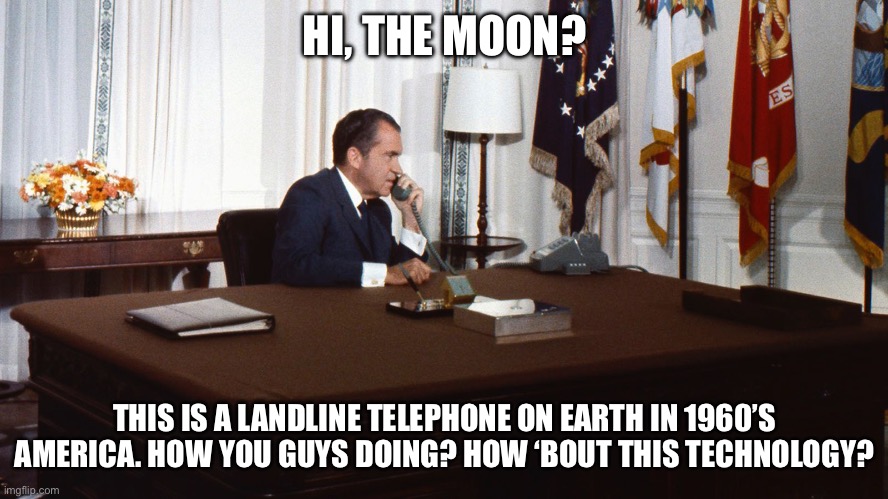 Nixon Moon Phone Call | HI, THE MOON? THIS IS A LANDLINE TELEPHONE ON EARTH IN 1960’S AMERICA. HOW YOU GUYS DOING? HOW ‘BOUT THIS TECHNOLOGY? | image tagged in richard nixon,moon,phone call | made w/ Imgflip meme maker