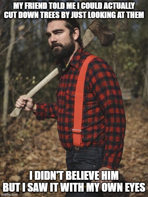 Timber! | MY FRIEND TOLD ME I COULD ACTUALLY CUT DOWN TREES BY JUST LOOKING AT THEM; I DIDN'T BELIEVE HIM BUT I SAW IT WITH MY OWN EYES | image tagged in lumberjack | made w/ Imgflip meme maker
