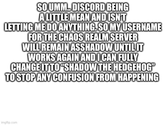 Discord issues | SO UMM.. DISCORD BEING A LITTLE MEAN AND ISN’T LETTING ME DO ANYTHING. SO MY USERNAME FOR THE CHAOS REALM SERVER WILL REMAIN ASSHADOW UNTIL IT WORKS AGAIN AND I CAN FULLY CHANGE IT TO “SHADOW THE HEDGEHOG” TO STOP ANY CONFUSION FROM HAPPENING | image tagged in blank white template,discord | made w/ Imgflip meme maker