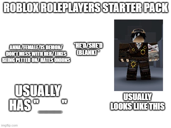 roleplayers be cringe ngl | ROBLOX ROLEPLAYERS STARTER PACK; ANNA/FEMALE/IS DEMON/ DON'T MESS WITH HER/ LIKES BEING PETTED ON/ HATES ONIONS; *HE'D/SHE'D (BLANK) *; USUALLY HAS "___"; USUALLY LOOKS LIKE THIS | image tagged in blank white template | made w/ Imgflip meme maker