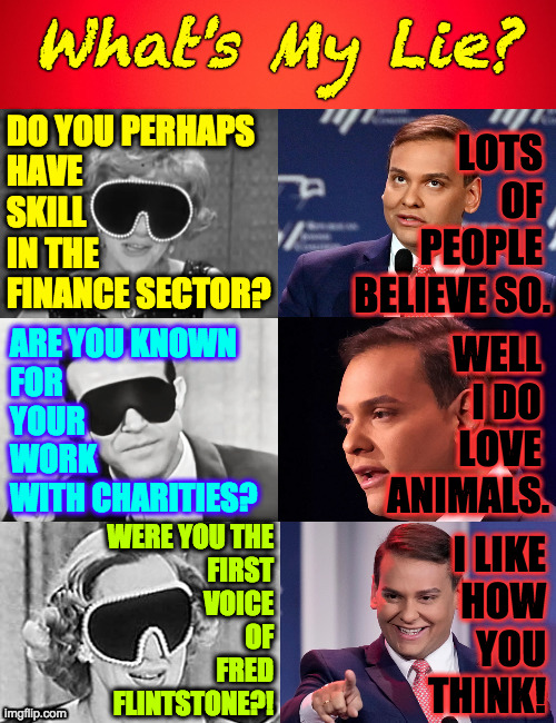I think it's Cuba Gooding Jr. | DO YOU PERHAPS
HAVE
SKILL
IN THE
FINANCE SECTOR? LOTS 
OF 
PEOPLE 
BELIEVE SO. ARE YOU KNOWN
FOR
YOUR
WORK
WITH CHARITIES? WELL 
I DO 
LOVE 
ANIMALS. WERE YOU THE
FIRST
VOICE
OF
FRED
FLINTSTONE?! I LIKE
HOW
YOU
THINK! | image tagged in memes,george santos,what's my lie | made w/ Imgflip meme maker
