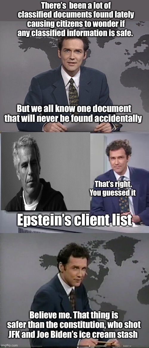 The launch codes would be easier to find than this | There’s  been a lot of classified documents found lately causing citizens to wonder if any classified information is safe. But we all know one document that will never be found accidentally; That’s right. You guessed it; Epstein’s client list; Believe me. That thing is safer than the constitution, who shot JFK and Joe Biden’s ice cream stash | image tagged in norm mcdonald,you guessed it frank stallone,or so the germans would have us believe,politics lol,memes | made w/ Imgflip meme maker