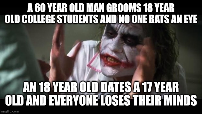 Clear hypocrisy: | A 60 YEAR OLD MAN GROOMS 18 YEAR OLD COLLEGE STUDENTS AND NO ONE BATS AN EYE; AN 18 YEAR OLD DATES A 17 YEAR OLD AND EVERYONE LOSES THEIR MINDS | image tagged in memes,and everybody loses their minds,funny,joker,the joker,hypocrisy | made w/ Imgflip meme maker