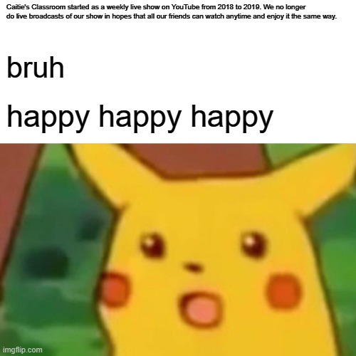 pika pika | Caitie's Classroom started as a weekly live show on YouTube from 2018 to 2019. We no longer do live broadcasts of our show in hopes that all our friends can watch anytime and enjoy it the same way. bruh; happy happy happy | image tagged in memes,surprised pikachu | made w/ Imgflip meme maker