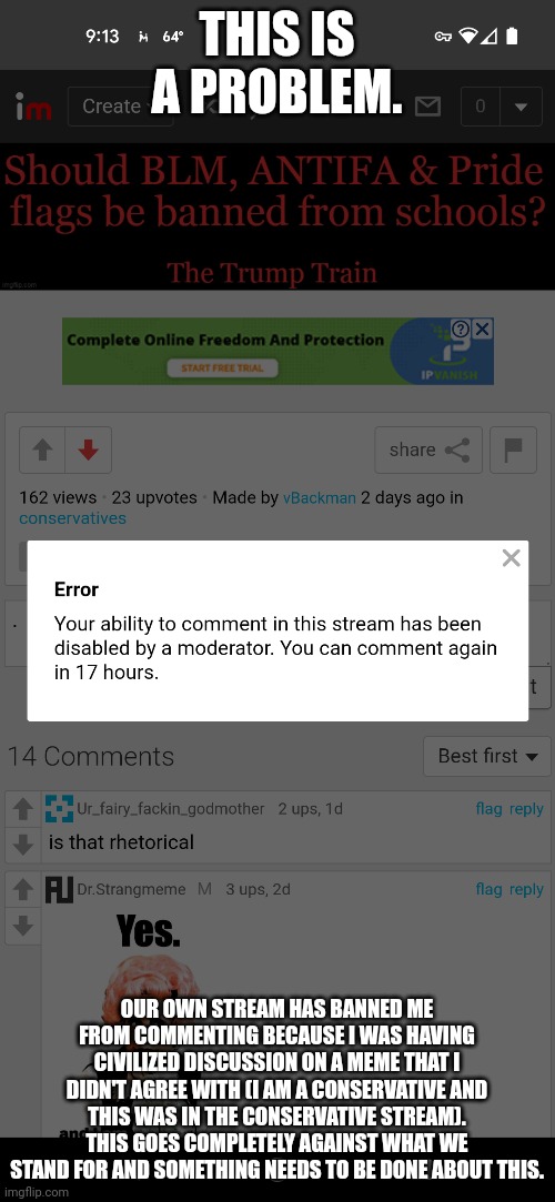 This is sounding very familiar | THIS IS A PROBLEM. OUR OWN STREAM HAS BANNED ME FROM COMMENTING BECAUSE I WAS HAVING CIVILIZED DISCUSSION ON A MEME THAT I DIDN'T AGREE WITH (I AM A CONSERVATIVE AND THIS WAS IN THE CONSERVATIVE STREAM). THIS GOES COMPLETELY AGAINST WHAT WE STAND FOR AND SOMETHING NEEDS TO BE DONE ABOUT THIS. | image tagged in politics,censorship,conservatives | made w/ Imgflip meme maker