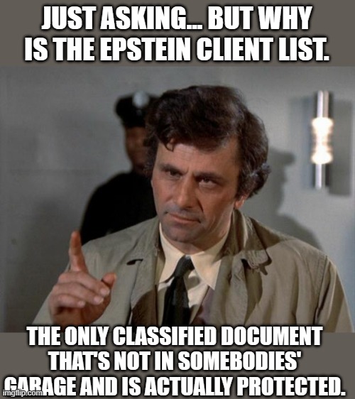 Yep | JUST ASKING... BUT WHY IS THE EPSTEIN CLIENT LIST. THE ONLY CLASSIFIED DOCUMENT THAT'S NOT IN SOMEBODIES' GARAGE AND IS ACTUALLY PROTECTED. | image tagged in columbo | made w/ Imgflip meme maker