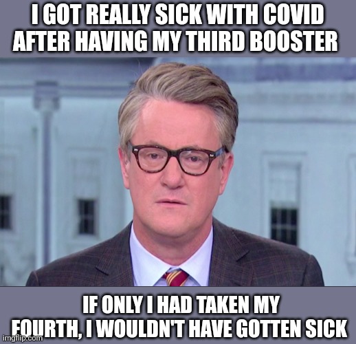 Joe Scarborough | I GOT REALLY SICK WITH COVID AFTER HAVING MY THIRD BOOSTER; IF ONLY I HAD TAKEN MY FOURTH, I WOULDN'T HAVE GOTTEN SICK | image tagged in joe scarborough | made w/ Imgflip meme maker