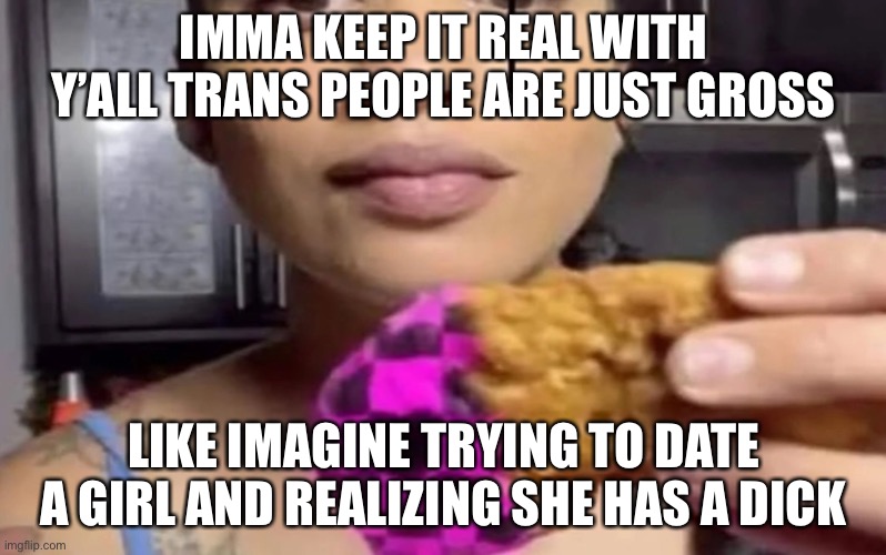 The thing is i once tried to date some trans kid when i was little and when i realized she was a he i got traumatized | IMMA KEEP IT REAL WITH Y’ALL TRANS PEOPLE ARE JUST GROSS; LIKE IMAGINE TRYING TO DATE A GIRL AND REALIZING SHE HAS A DICK | image tagged in error chicken nugget | made w/ Imgflip meme maker