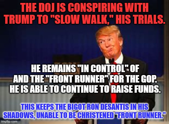 The "Mighty R," (one letter better than "Q") has spoken. | THE DOJ IS CONSPIRING WITH TRUMP TO "SLOW WALK," HIS TRIALS. HE REMAINS "IN CONTROL" OF AND THE "FRONT RUNNER" FOR THE GOP. HE IS ABLE TO CONTINUE TO RAISE FUNDS. THIS KEEPS THE BIGOT RON DESANTIS IN HIS SHADOWS, UNABLE TO BE CHRISTENED "FRONT RUNNER." | image tagged in politics | made w/ Imgflip meme maker