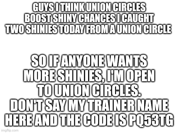 I want shinies, you want shinies, union circle equals boosted shinies I think | SO IF ANYONE WANTS MORE SHINIES, I'M OPEN TO UNION CIRCLES. DON'T SAY MY TRAINER NAME HERE AND THE CODE IS PQ53TG; GUYS I THINK UNION CIRCLES BOOST SHINY CHANCES I CAUGHT TWO SHINIES TODAY FROM A UNION CIRCLE | image tagged in shiny,pokemon | made w/ Imgflip meme maker