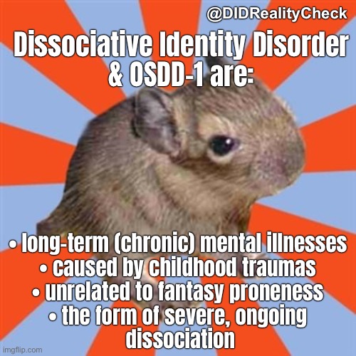 DID & OSDD1 are long-term chronic mental illness caused by childhood traumas unrelated to fantasy proneness, severe dissociation | @DIDRealityCheck; Dissociative Identity Disorder
& OSDD-1 are:; • long-term (chronic) mental illnesses
• caused by childhood traumas
• unrelated to fantasy proneness
• the form of severe, ongoing
 dissociation | image tagged in dissociative degu,other specified dissociative disorder,dissociative identity disorder,mental disorder,facts,trauma | made w/ Imgflip meme maker
