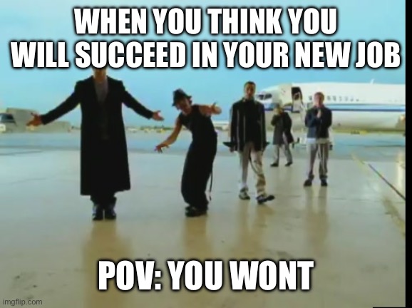backstreet boys - i want it that way | WHEN YOU THINK YOU WILL SUCCEED IN YOUR NEW JOB; POV: YOU WONT | image tagged in backstreet boys - i want it that way | made w/ Imgflip meme maker