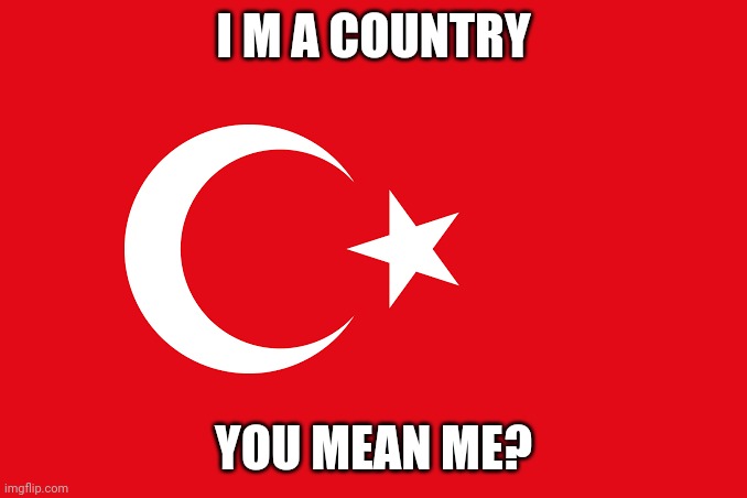 Turkey AAAAAAAAA! | I M A COUNTRY; YOU MEAN ME? | image tagged in flag of turkey | made w/ Imgflip meme maker