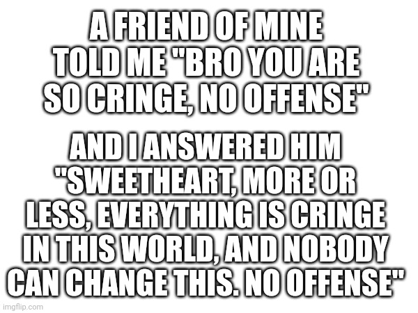 Ye... Whatever we do... | A FRIEND OF MINE TOLD ME "BRO YOU ARE SO CRINGE, NO OFFENSE"; AND I ANSWERED HIM "SWEETHEART, MORE OR LESS, EVERYTHING IS CRINGE IN THIS WORLD, AND NOBODY CAN CHANGE THIS. NO OFFENSE" | image tagged in hehehe,cringe,philosophy | made w/ Imgflip meme maker