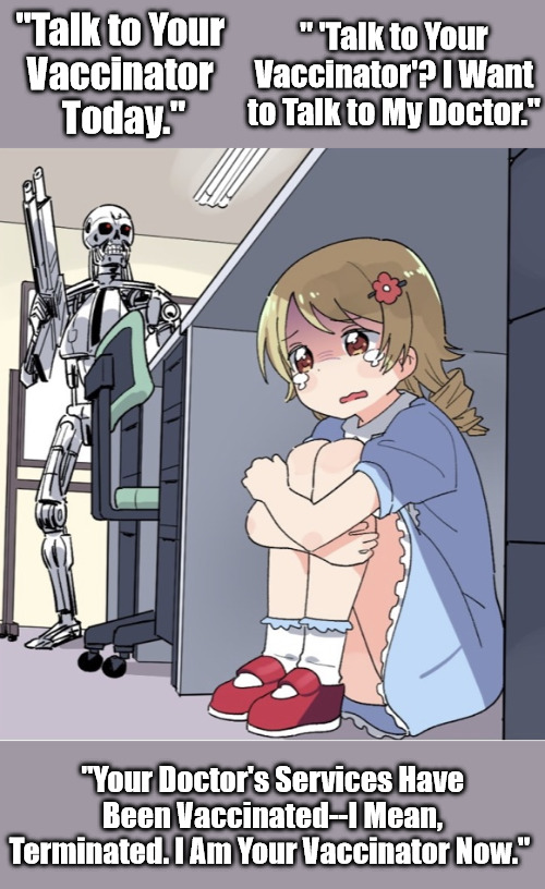 Parents and Pediatricians Gone Missing in 2020s | " 'Talk to Your Vaccinator'? I Want to Talk to My Doctor."; "Talk to Your 
Vaccinator 
Today."; "Your Doctor's Services Have Been Vaccinated--I Mean, Terminated. I Am Your Vaccinator Now." | image tagged in anime girl hiding from terminator,vaccinators,vaccinating children,medical experimentation,covid agendas,coofspeak | made w/ Imgflip meme maker