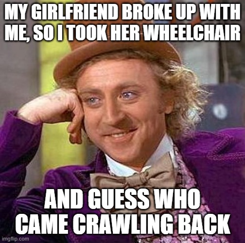 Creepy Condescending Wonka Meme | MY GIRLFRIEND BROKE UP WITH ME, SO I TOOK HER WHEELCHAIR AND GUESS WHO CAME CRAWLING BACK | image tagged in memes,creepy condescending wonka | made w/ Imgflip meme maker