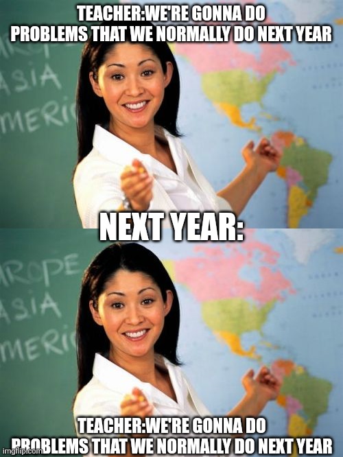 Why????? | TEACHER:WE'RE GONNA DO PROBLEMS THAT WE NORMALLY DO NEXT YEAR; NEXT YEAR:; TEACHER:WE'RE GONNA DO PROBLEMS THAT WE NORMALLY DO NEXT YEAR | image tagged in memes,unhelpful high school teacher | made w/ Imgflip meme maker