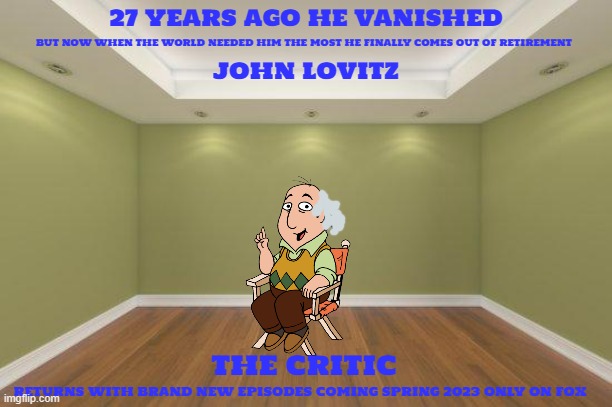 tv shows that might happen someday part 2 | 27 YEARS AGO HE VANISHED; BUT NOW WHEN THE WORLD NEEDED HIM THE MOST HE FINALLY COMES OUT OF RETIREMENT; JOHN LOVITZ; THE CRITIC; RETURNS WITH BRAND NEW EPISODES COMING SPRING 2023 ONLY ON FOX | image tagged in empty room,tv shows,the critic,reboot,conntinuation,sony | made w/ Imgflip meme maker