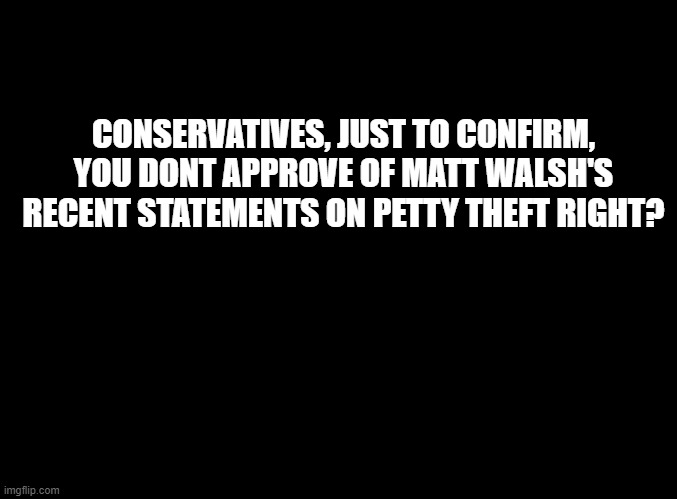 Do you guys actually have different opinions from eachother or what | CONSERVATIVES, JUST TO CONFIRM, YOU DONT APPROVE OF MATT WALSH'S RECENT STATEMENTS ON PETTY THEFT RIGHT? | image tagged in blank black | made w/ Imgflip meme maker