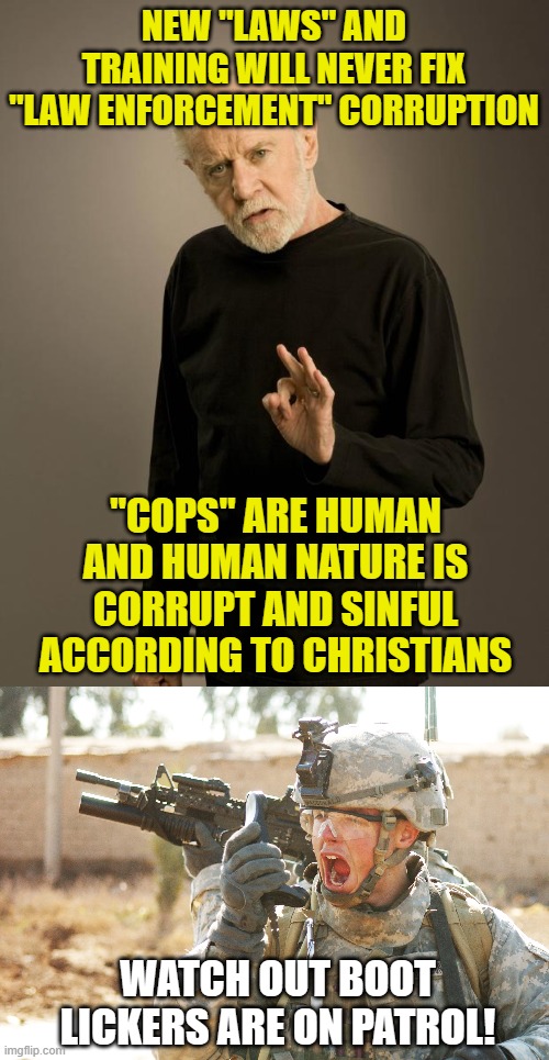 NEW "LAWS" AND TRAINING WILL NEVER FIX "LAW ENFORCEMENT" CORRUPTION; "COPS" ARE HUMAN AND HUMAN NATURE IS CORRUPT AND SINFUL ACCORDING TO CHRISTIANS; WATCH OUT BOOT LICKERS ARE ON PATROL! | image tagged in george carlin,us army soldier yelling radio iraq war | made w/ Imgflip meme maker