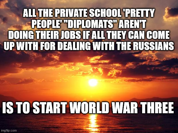 Sunset |  ALL THE PRIVATE SCHOOL 'PRETTY PEOPLE' "DIPLOMATS" AREN'T DOING THEIR JOBS IF ALL THEY CAN COME UP WITH FOR DEALING WITH THE RUSSIANS; IS TO START WORLD WAR THREE | image tagged in sunset | made w/ Imgflip meme maker