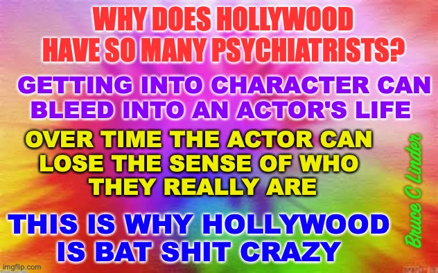 Hollywood | WHY DOES HOLLYWOOD
HAVE SO MANY PSYCHIATRISTS? GETTING INTO CHARACTER CAN
BLEED INTO AN ACTOR'S LIFE; OVER TIME THE ACTOR CAN 
LOSE THE SENSE OF WHO 
THEY REALLY ARE; Bruce C Linder; THIS IS WHY HOLLYWOOD
IS BAT SHIT CRAZY | image tagged in crazy,psychiatrists,hollywood,acting | made w/ Imgflip meme maker