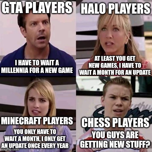 I am them all lol | GTA PLAYERS; HALO PLAYERS; AT LEAST YOU GET NEW GAMES, I HAVE TO WAIT A MONTH FOR AN UPDATE; I HAVE TO WAIT A MILLENNIA FOR A NEW GAME; MINECRAFT PLAYERS; CHESS PLAYERS; YOU ONLY HAVE TO WAIT A MONTH, I ONLY GET AN UPDATE ONCE EVERY YEAR; YOU GUYS ARE GETTING NEW STUFF? | image tagged in we are the millers | made w/ Imgflip meme maker