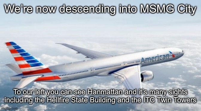 American Airlines Jet | We’re now descending into MSMG City; To our left you can see Hanmattan and it’s many sights including the Hellfire State Building and the ITC Twin Towers | image tagged in american airlines jet | made w/ Imgflip meme maker
