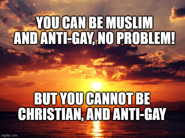 Sunset |  YOU CAN BE MUSLIM AND ANTI-GAY, NO PROBLEM! BUT YOU CANNOT BE CHRISTIAN, AND ANTI-GAY | image tagged in sunset | made w/ Imgflip meme maker