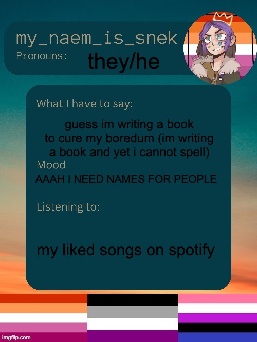 its a gay fantasy i'll share some bits later i barely have a sentance | they/he; guess im writing a book to cure my boredum (im writing a book and yet i cannot spell); AAAH I NEED NAMES FOR PEOPLE; my liked songs on spotify | image tagged in sneks announcement by conehead | made w/ Imgflip meme maker