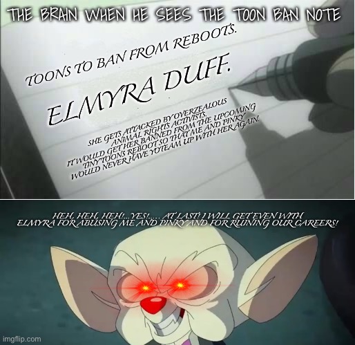 The Toon Ban Note. | THE BRAIN WHEN HE SEES THE TOON BAN NOTE; TOONS TO BAN FROM REBOOTS. ELMYRA DUFF. SHE GETS ATTACKED BY OVERZEALOUS ANIMAL RIGHTS ACTIVISTS.
IT WOULD GET HER BANNED FROM THE UPCOMING TINY TOONS REBOOT SO THAT ME AND PINKY WOULD NEVER HAVE YOTEAM UP WITH HER AGAIN. HEH, HEH, HEH!…YES!….. AT LAST! I WILL GET EVEN WITH ELMYRA FOR ABUSING ME AND PINKY AND FOR RUINING OUR CAREERS! | image tagged in death note blank,pinky and the brain,animaniacs,tiny toon adventures | made w/ Imgflip meme maker