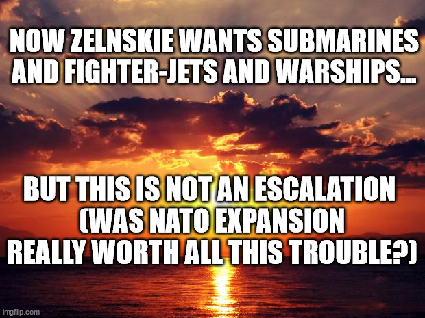 Sunset |  NOW ZELNSKIE WANTS SUBMARINES AND FIGHTER-JETS AND WARSHIPS... BUT THIS IS NOT AN ESCALATION 
(WAS NATO EXPANSION REALLY WORTH ALL THIS TROUBLE?) | image tagged in sunset | made w/ Imgflip meme maker