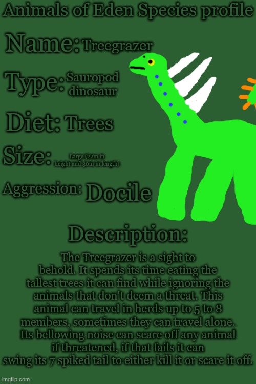 Animals of Eden Species Profile | Treegrazer; Sauropod dinosaur; Trees; Large (22m in height and 30m in length); Docile; The Treegrazer is a sight to behold. It spends its time eating the tallest trees it can find while ignoring the animals that don't deem a threat. This animal can travel in herds up to 5 to 8 members, sometimes they can travel alone. Its bellowing noise can scare off any animal if threatened, if that fails it can swing its 7 spiked tail to either kill it or scare it off. | image tagged in animals of eden species profile | made w/ Imgflip meme maker