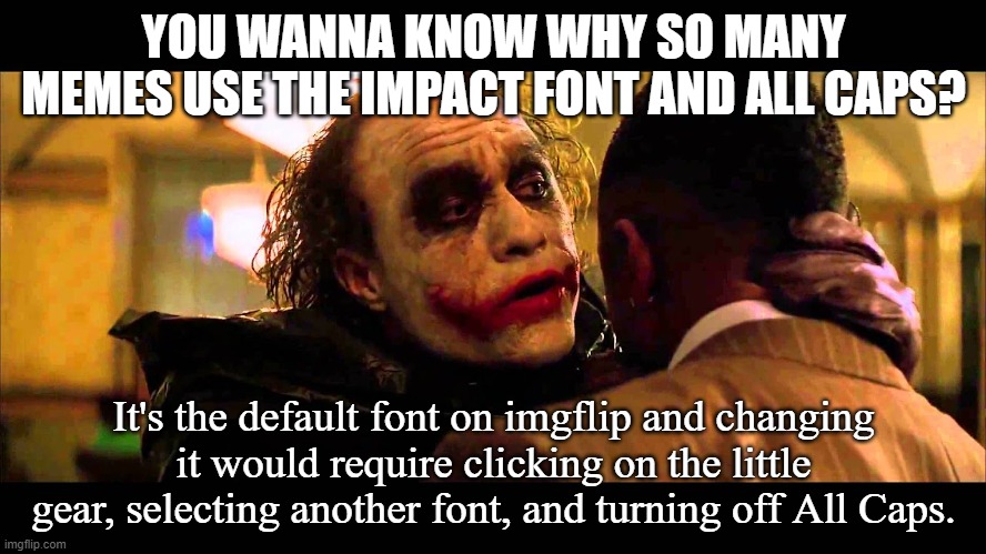 Why So Impact | YOU WANNA KNOW WHY SO MANY MEMES USE THE IMPACT FONT AND ALL CAPS? It's the default font on imgflip and changing it would require clicking on the little gear, selecting another font, and turning off All Caps. | image tagged in you wanna know how i got these scars | made w/ Imgflip meme maker