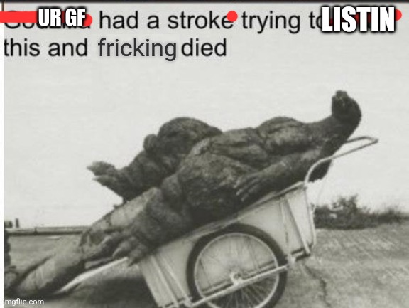 Godzilla had a stroke trying to read this and fricking died | LISTIN UR GF | image tagged in godzilla had a stroke trying to read this and fricking died | made w/ Imgflip meme maker