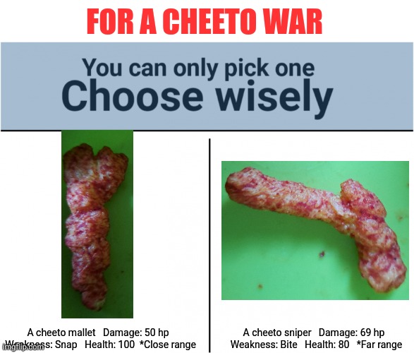 I was bored and saw this in my cheetos, and I thought I should make it. | FOR A CHEETO WAR; A cheeto mallet   Damage: 50 hp   Weakness: Snap   Health: 100  *Close range; A cheeto sniper   Damage: 69 hp   Weakness: Bite   Health: 80   *Far range | image tagged in you can pick only one choose wisely,memes,cheetos,bored | made w/ Imgflip meme maker