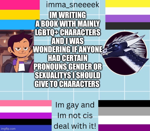 imma_sneeeek anouncement tamplate | IM WRITING A BOOK WITH MAINLY LGBTQ+ CHARACTERS AND I WAS WONDERING IF ANYONE HAD CERTAIN PRONOUNS GENDER OR SEXUALITYS I SHOULD GIVE TO CHARACTERS | image tagged in imma_sneeeek anouncement tamplate | made w/ Imgflip meme maker