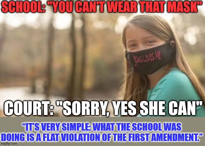The mask said Jesus loves me... | SCHOOL: "YOU CAN'T WEAR THAT MASK"; COURT: "SORRY, YES SHE CAN"; “IT’S VERY SIMPLE: WHAT THE SCHOOL WAS DOING IS A FLAT VIOLATION OF THE FIRST AMENDMENT.” | image tagged in first amendment | made w/ Imgflip meme maker