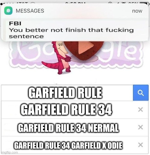 I never googled it because I'm too freaking scared | GARFIELD RULE; GARFIELD RULE 34; GARFIELD RULE 34 NERMAL; GARFIELD RULE 34 GARFIELD X ODIE | image tagged in fbi you better not finish | made w/ Imgflip meme maker