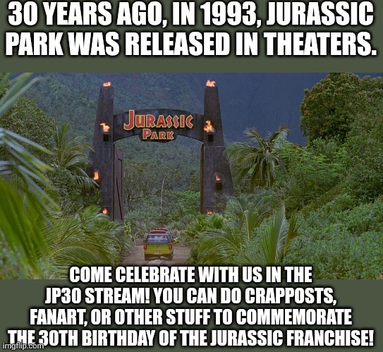 Link in comments | 30 YEARS AGO, IN 1993, JURASSIC PARK WAS RELEASED IN THEATERS. COME CELEBRATE WITH US IN THE JP30 STREAM! YOU CAN DO CRAPPOSTS, FANART, OR OTHER STUFF TO COMMEMORATE THE 30TH BIRTHDAY OF THE JURASSIC FRANCHISE! | image tagged in jurassic park gate,jurassic park,anniversary,celebration | made w/ Imgflip meme maker
