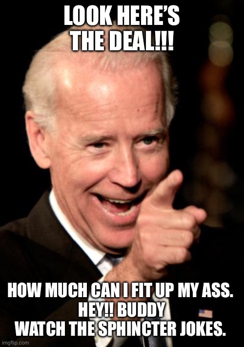 Smilin Biden Meme | LOOK HERE’S THE DEAL!!! HOW MUCH CAN I FIT UP MY ASS. 
HEY!! BUDDY WATCH THE SPHINCTER JOKES. | image tagged in memes,smilin biden | made w/ Imgflip meme maker