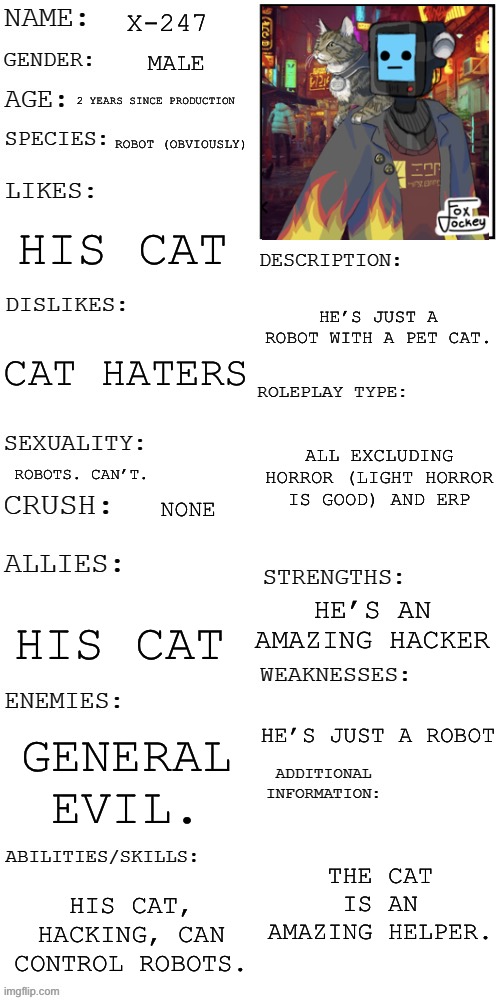 X-247 | X-247; MALE; 2 YEARS SINCE PRODUCTION; ROBOT (OBVIOUSLY); HIS CAT; HE’S JUST A ROBOT WITH A PET CAT. CAT HATERS; ALL EXCLUDING HORROR (LIGHT HORROR IS GOOD) AND ERP; ROBOTS. CAN’T. NONE; HE’S AN AMAZING HACKER; HIS CAT; HE’S JUST A ROBOT; GENERAL EVIL. THE CAT IS AN AMAZING HELPER. HIS CAT, HACKING, CAN CONTROL ROBOTS. | image tagged in updated roleplay oc showcase | made w/ Imgflip meme maker