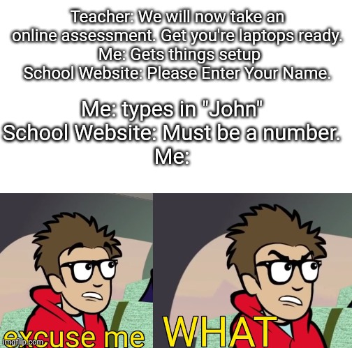 School be like #1 | Teacher: We will now take an online assessment. Get you're laptops ready.
 Me: Gets things setup
School Website: Please Enter Your Name. Me: types in "John"
School Website: Must be a number.
Me: | image tagged in puff captain rex,school,school sucks,you had one job,useless,funny | made w/ Imgflip meme maker